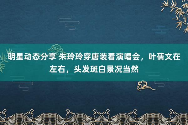 明星动态分享 朱玲玲穿唐装看演唱会，叶蒨文在左右，头发斑白景况当然