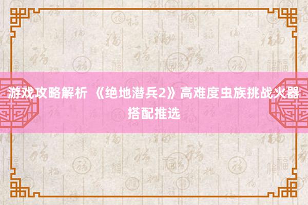 游戏攻略解析 《绝地潜兵2》高难度虫族挑战火器搭配推选