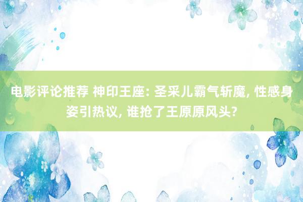 电影评论推荐 神印王座: 圣采儿霸气斩魔, 性感身姿引热议, 谁抢了王原原风头?