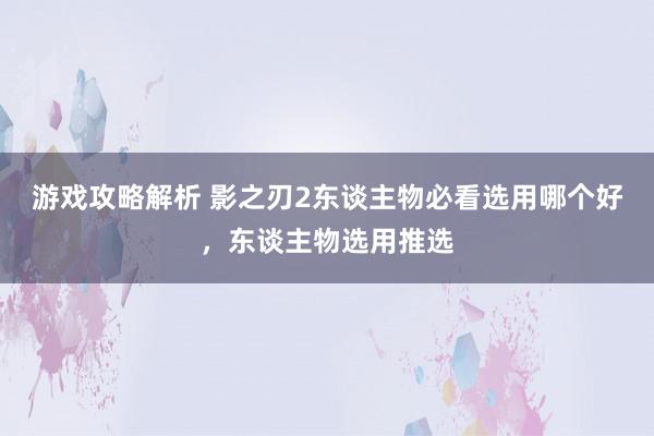 游戏攻略解析 影之刃2东谈主物必看选用哪个好，东谈主物选用推选