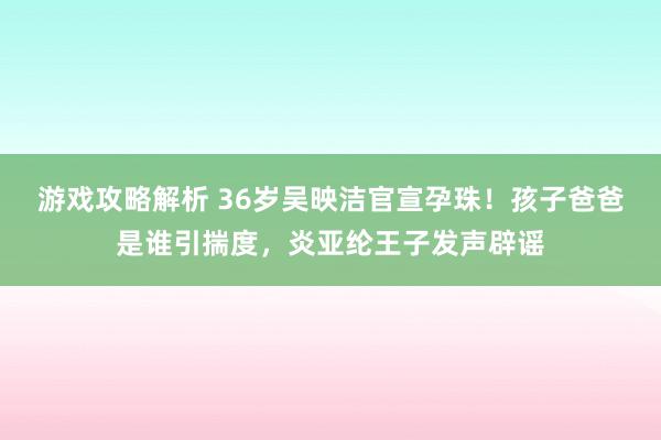 游戏攻略解析 36岁吴映洁官宣孕珠！孩子爸爸是谁引揣度，炎亚纶王子发声辟谣