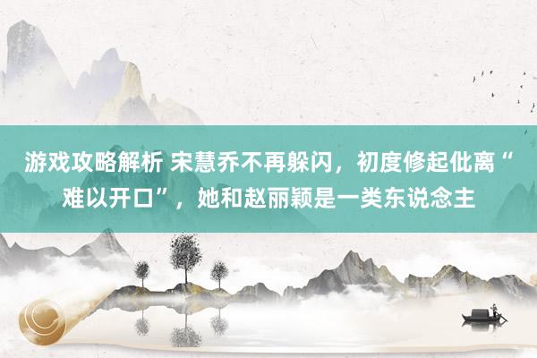 游戏攻略解析 宋慧乔不再躲闪，初度修起仳离“难以开口”，她和赵丽颖是一类东说念主