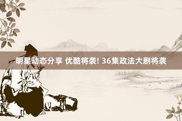 明星动态分享 优酷将袭! 36集政法大剧将袭