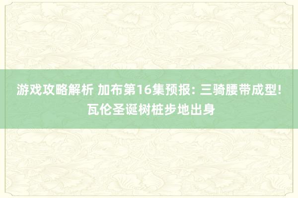 游戏攻略解析 加布第16集预报: 三骑腰带成型! 瓦伦圣诞树桩步地出身