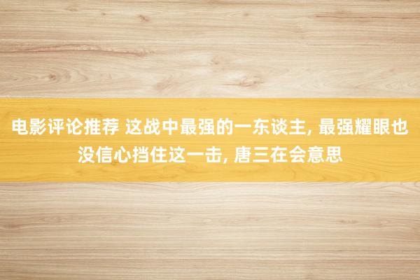 电影评论推荐 这战中最强的一东谈主, 最强耀眼也没信心挡住这一击, 唐三在会意思