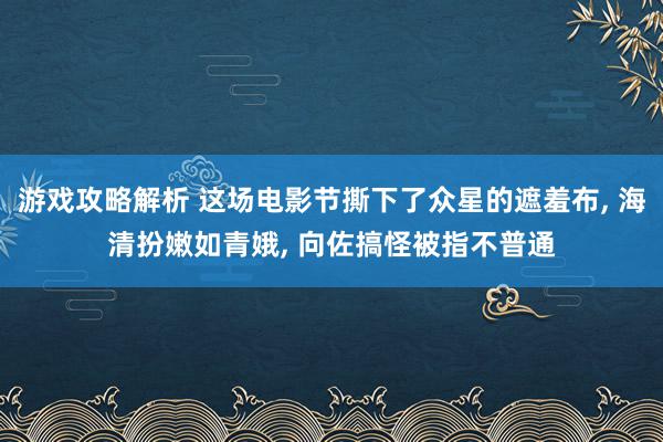 游戏攻略解析 这场电影节撕下了众星的遮羞布, 海清扮嫩如青娥, 向佐搞怪被指不普通