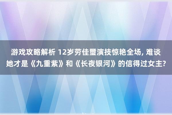 游戏攻略解析 12岁劳佳璽演技惊艳全场, 难谈她才是《九重紫》和《长夜银河》的信得过女主?