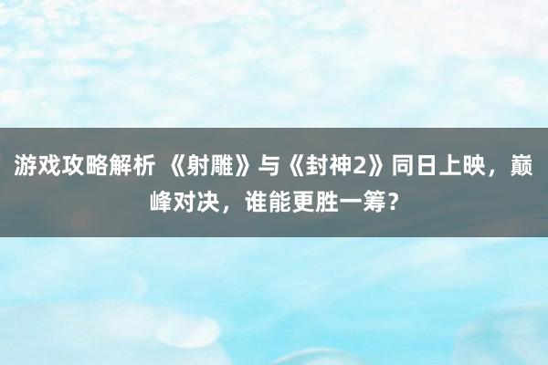 游戏攻略解析 《射雕》与《封神2》同日上映，巅峰对决，谁能更胜一筹？