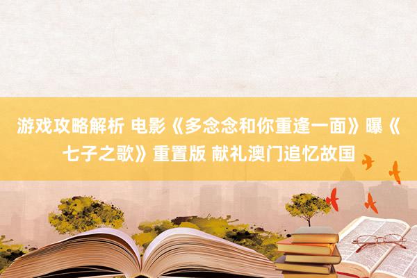 游戏攻略解析 电影《多念念和你重逢一面》曝《七子之歌》重置版 献礼澳门追忆故国