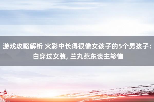 游戏攻略解析 火影中长得很像女孩子的5个男孩子: 白穿过女装, 兰丸惹东谈主轸恤