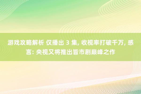 游戏攻略解析 仅播出 3 集, 收视率打破千万, 感言: 央视又将推出皆市剧巅峰之作