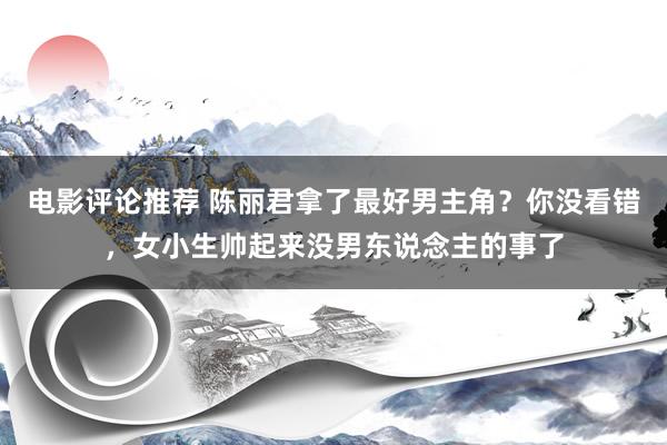 电影评论推荐 陈丽君拿了最好男主角？你没看错，女小生帅起来没男东说念主的事了