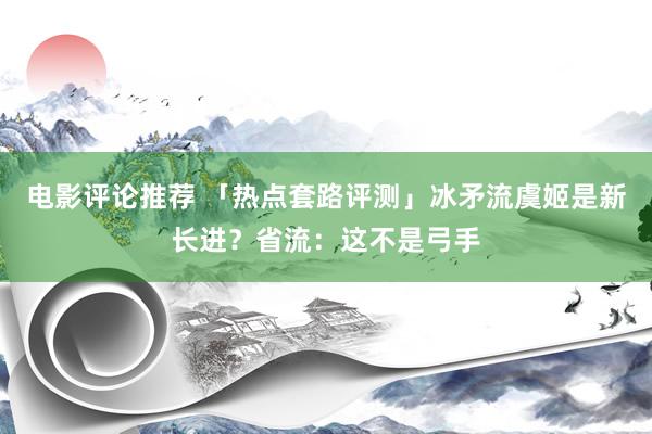 电影评论推荐 「热点套路评测」冰矛流虞姬是新长进？省流：这不是弓手