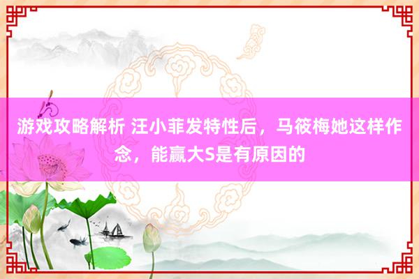 游戏攻略解析 汪小菲发特性后，马筱梅她这样作念，能赢大S是有原因的