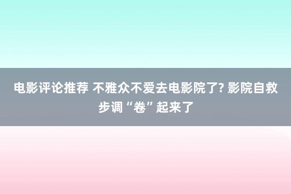 电影评论推荐 不雅众不爱去电影院了? 影院自救步调“卷”起来了