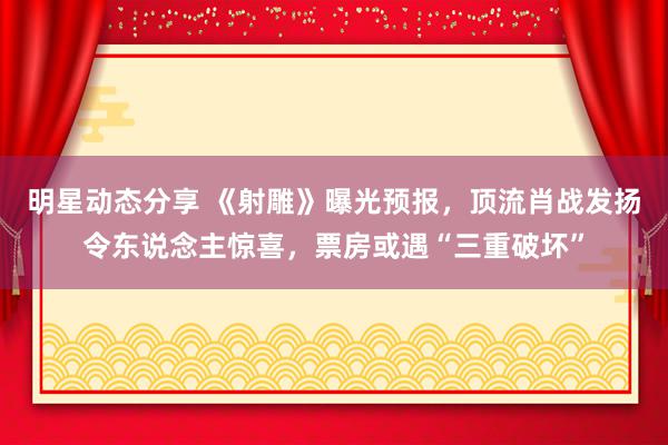 明星动态分享 《射雕》曝光预报，顶流肖战发扬令东说念主惊喜，票房或遇“三重破坏”