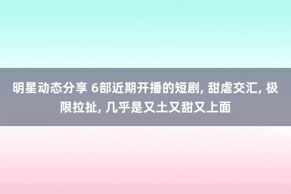 明星动态分享 6部近期开播的短剧, 甜虐交汇, 极限拉扯, 几乎是又土又甜又上面