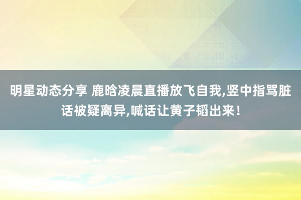 明星动态分享 鹿晗凌晨直播放飞自我,竖中指骂脏话被疑离异,喊话让黄子韬出来！