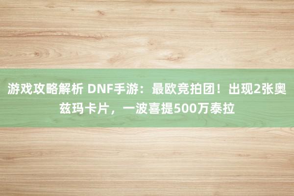 游戏攻略解析 DNF手游：最欧竞拍团！出现2张奥兹玛卡片，一波喜提500万泰拉