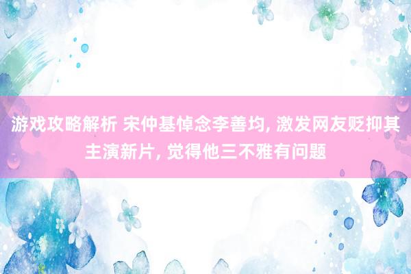 游戏攻略解析 宋仲基悼念李善均, 激发网友贬抑其主演新片, 觉得他三不雅有问题