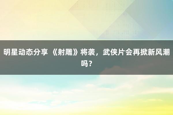 明星动态分享 《射雕》将袭，武侠片会再掀新风潮吗？