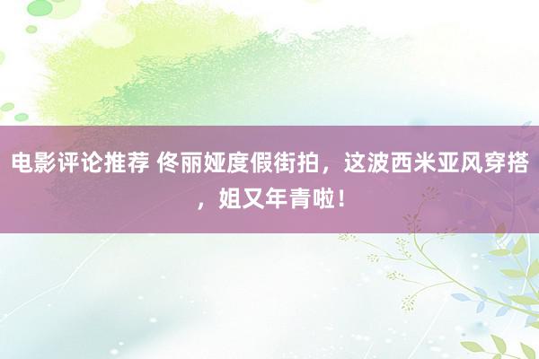 电影评论推荐 佟丽娅度假街拍，这波西米亚风穿搭，姐又年青啦！