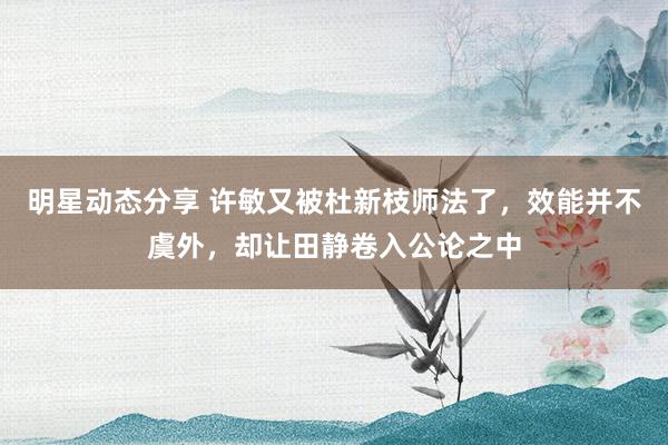 明星动态分享 许敏又被杜新枝师法了，效能并不虞外，却让田静卷入公论之中