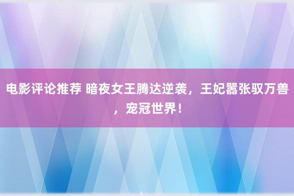 电影评论推荐 暗夜女王腾达逆袭，王妃嚣张驭万兽，宠冠世界！