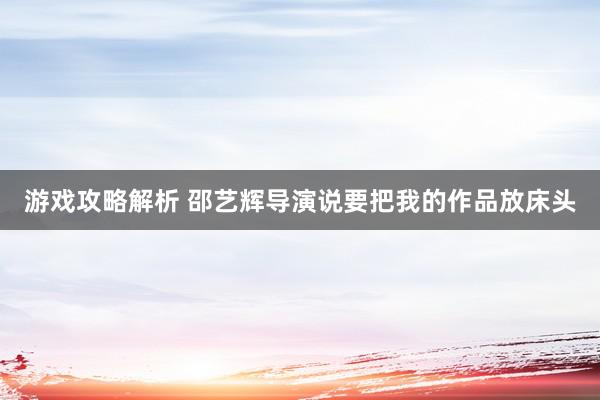 游戏攻略解析 邵艺辉导演说要把我的作品放床头