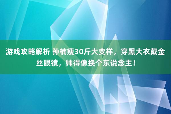 游戏攻略解析 孙楠瘦30斤大变样，穿黑大衣戴金丝眼镜，帅得像换个东说念主！