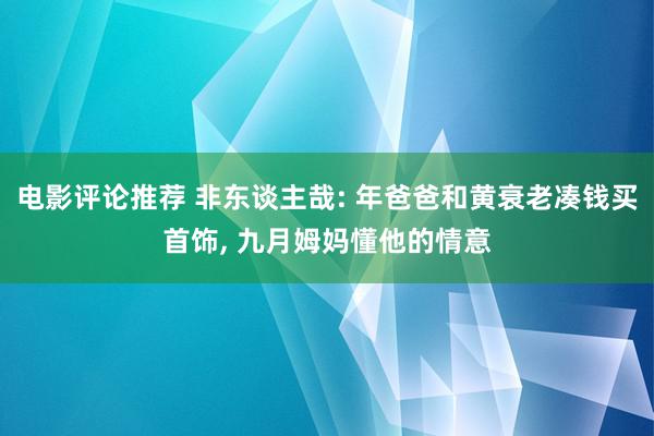 电影评论推荐 非东谈主哉: 年爸爸和黄衰老凑钱买首饰, 九月姆妈懂他的情意