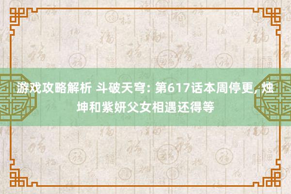 游戏攻略解析 斗破天穹: 第617话本周停更, 烛坤和紫妍父女相遇还得等