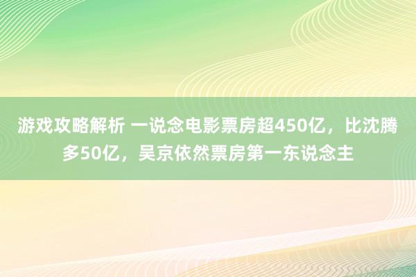 游戏攻略解析 一说念电影票房超450亿，比沈腾多50亿，吴京依然票房第一东说念主