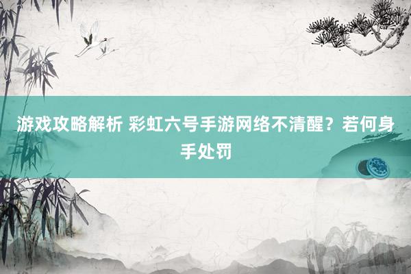 游戏攻略解析 彩虹六号手游网络不清醒？若何身手处罚