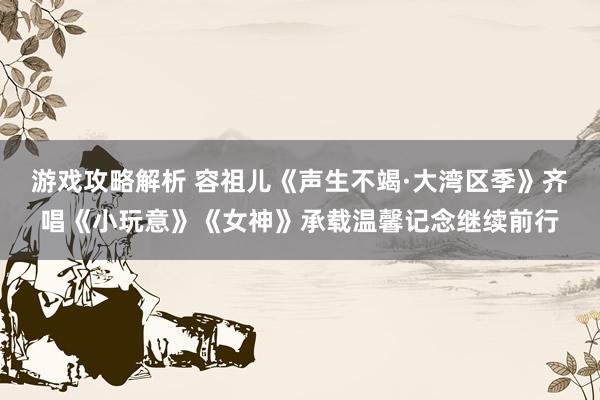 游戏攻略解析 容祖儿《声生不竭·大湾区季》齐唱《小玩意》《女神》承载温馨记念继续前行