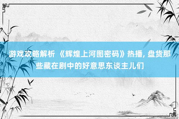 游戏攻略解析 《辉煌上河图密码》热播, 盘货那些藏在剧中的好意思东谈主儿们