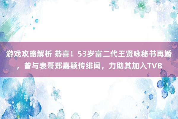 游戏攻略解析 恭喜！53岁富二代王贤咏秘书再婚，曾与表哥郑嘉颖传绯闻，力助其加入TVB