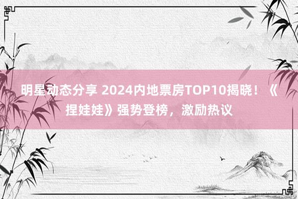 明星动态分享 2024内地票房TOP10揭晓！《捏娃娃》强势登榜，激励热议