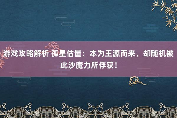 游戏攻略解析 孤星估量：本为王源而来，却随机被此沙魔力所俘获！