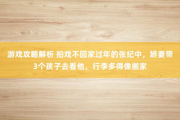 游戏攻略解析 拍戏不回家过年的张纪中，娇妻带3个孩子去看他，行李多得像搬家