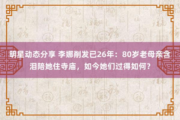 明星动态分享 李娜削发已26年：80岁老母亲含泪陪她住寺庙，如今她们过得如何？