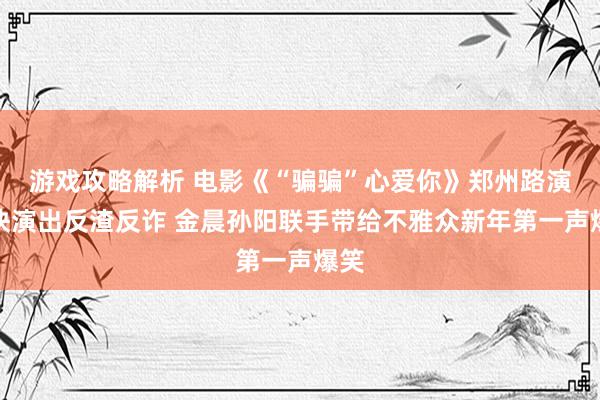 游戏攻略解析 电影《“骗骗”心爱你》郑州路演欢快演出反渣反诈 金晨孙阳联手带给不雅众新年第一声爆笑