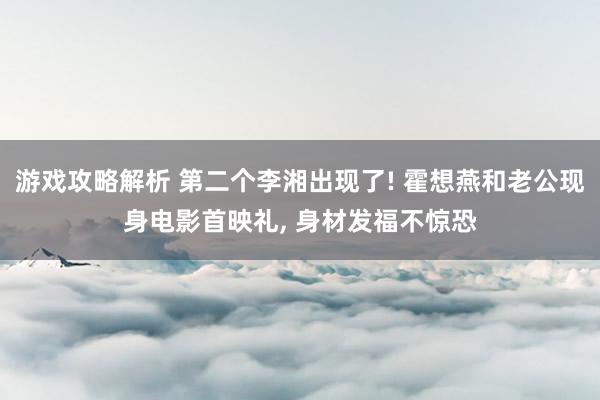 游戏攻略解析 第二个李湘出现了! 霍想燕和老公现身电影首映礼, 身材发福不惊恐