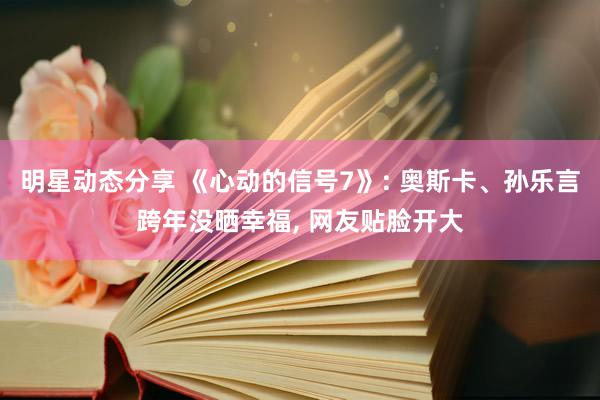 明星动态分享 《心动的信号7》: 奥斯卡、孙乐言跨年没晒幸福, 网友贴脸开大