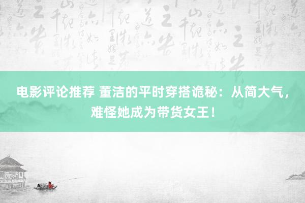 电影评论推荐 董洁的平时穿搭诡秘：从简大气，难怪她成为带货女王！