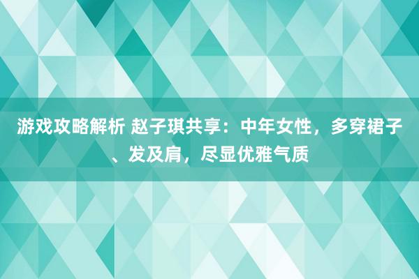 游戏攻略解析 赵子琪共享：中年女性，多穿裙子、发及肩，尽显优雅气质