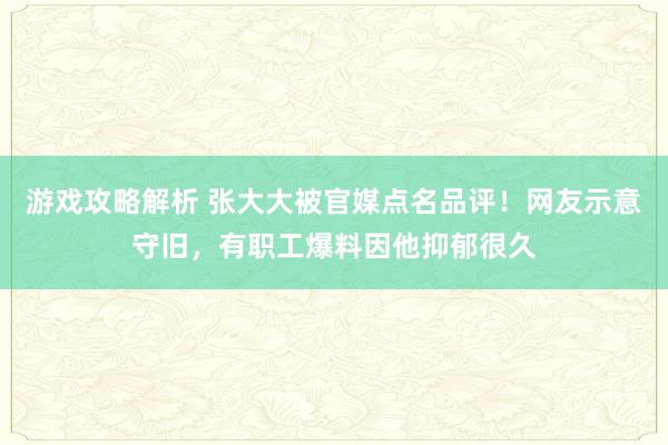 游戏攻略解析 张大大被官媒点名品评！网友示意守旧，有职工爆料因他抑郁很久