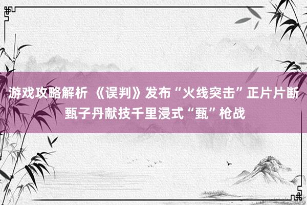 游戏攻略解析 《误判》发布“火线突击”正片片断 甄子丹献技千里浸式“甄”枪战