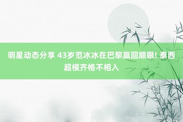 明星动态分享 43岁范冰冰在巴黎赢回顺眼! 泰西超模齐格不相入