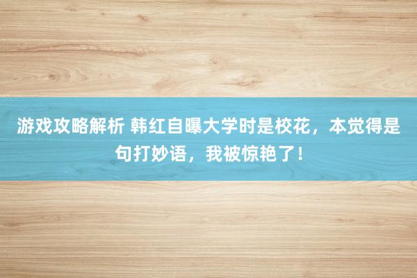 游戏攻略解析 韩红自曝大学时是校花，本觉得是句打妙语，我被惊艳了！